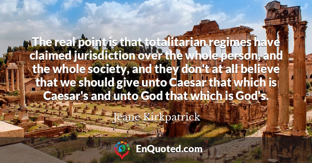 The real point is that totalitarian regimes have claimed jurisdiction over the whole person, and the whole society, and they don't at all believe that we should give unto Caesar that which is Caesar's and unto God that which is God's.