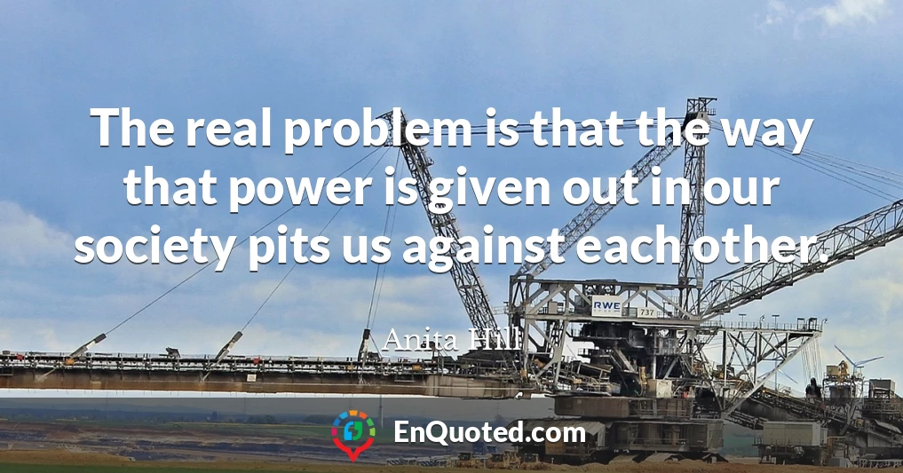 The real problem is that the way that power is given out in our society pits us against each other.