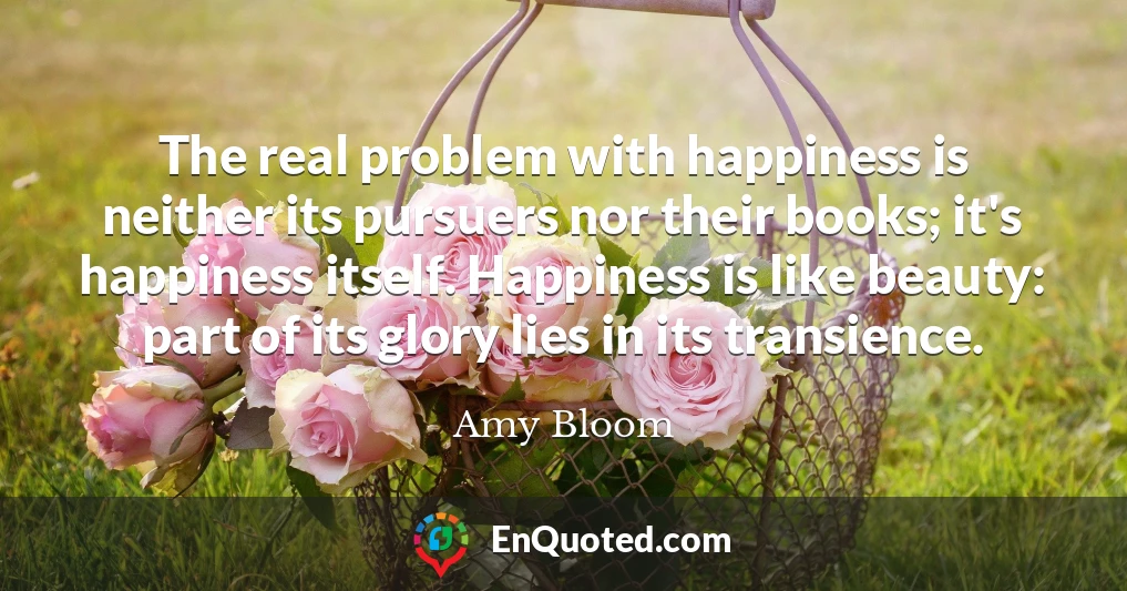 The real problem with happiness is neither its pursuers nor their books; it's happiness itself. Happiness is like beauty: part of its glory lies in its transience.