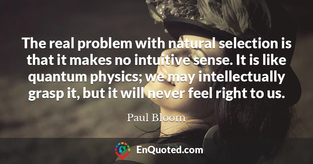The real problem with natural selection is that it makes no intuitive sense. It is like quantum physics; we may intellectually grasp it, but it will never feel right to us.