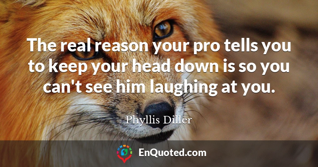 The real reason your pro tells you to keep your head down is so you can't see him laughing at you.