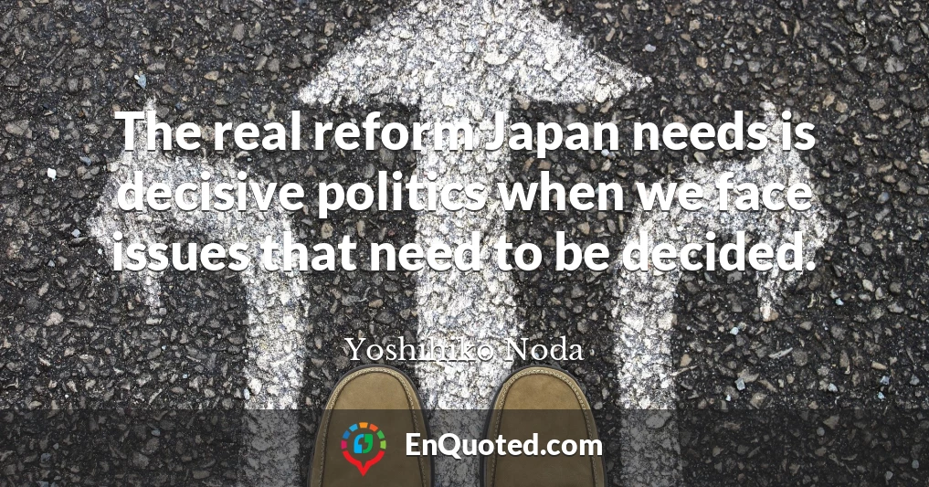 The real reform Japan needs is decisive politics when we face issues that need to be decided.