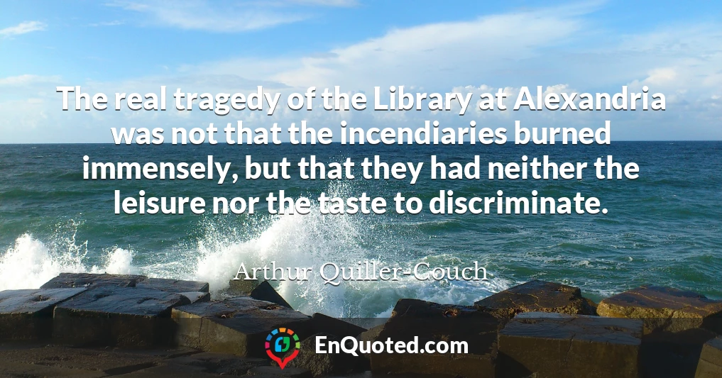 The real tragedy of the Library at Alexandria was not that the incendiaries burned immensely, but that they had neither the leisure nor the taste to discriminate.