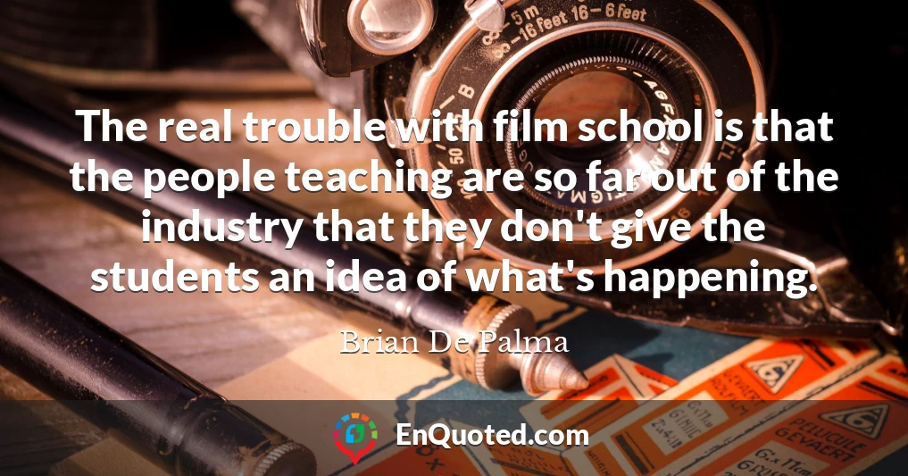 The real trouble with film school is that the people teaching are so far out of the industry that they don't give the students an idea of what's happening.