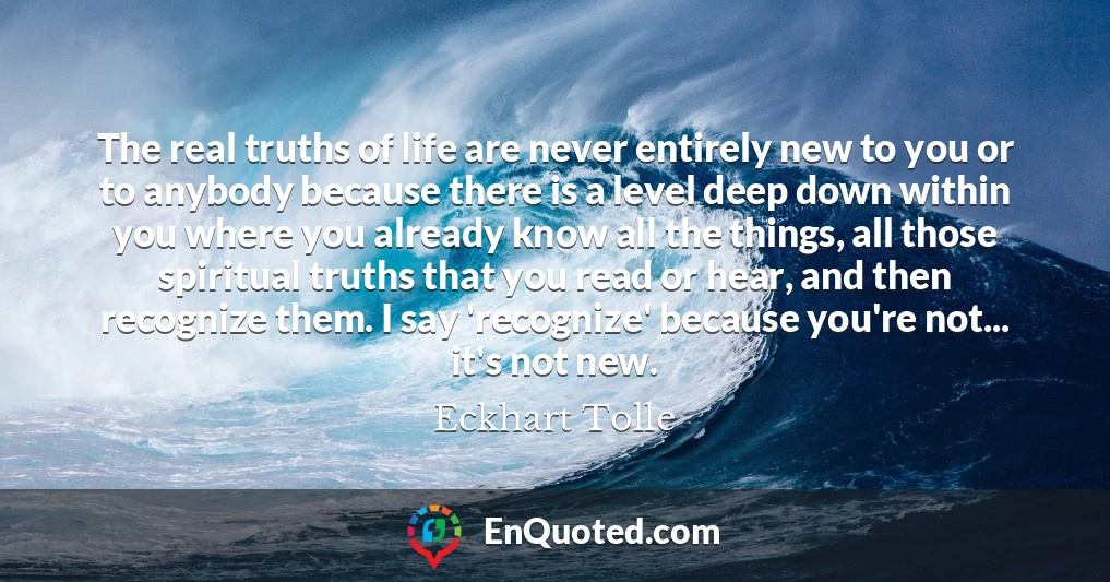 The real truths of life are never entirely new to you or to anybody because there is a level deep down within you where you already know all the things, all those spiritual truths that you read or hear, and then recognize them. I say 'recognize' because you're not... it's not new.