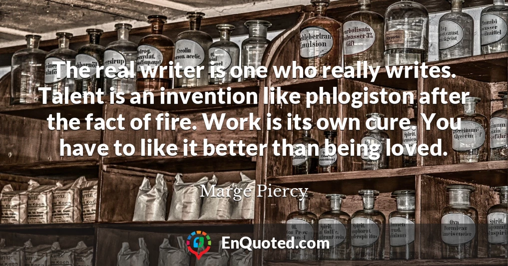 The real writer is one who really writes. Talent is an invention like phlogiston after the fact of fire. Work is its own cure. You have to like it better than being loved.