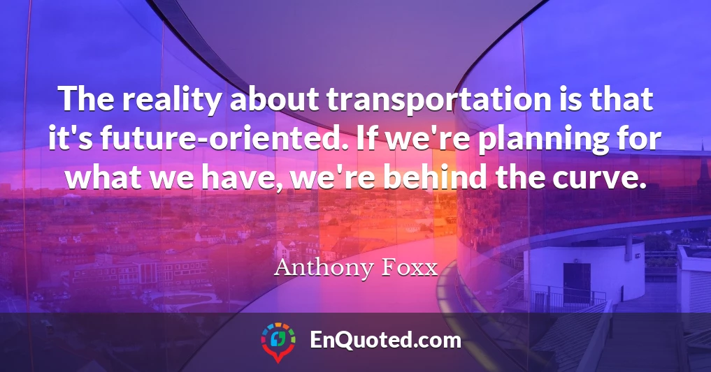 The reality about transportation is that it's future-oriented. If we're planning for what we have, we're behind the curve.