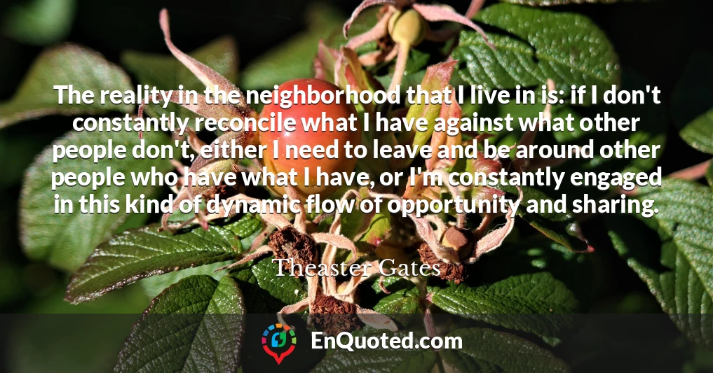 The reality in the neighborhood that I live in is: if I don't constantly reconcile what I have against what other people don't, either I need to leave and be around other people who have what I have, or I'm constantly engaged in this kind of dynamic flow of opportunity and sharing.