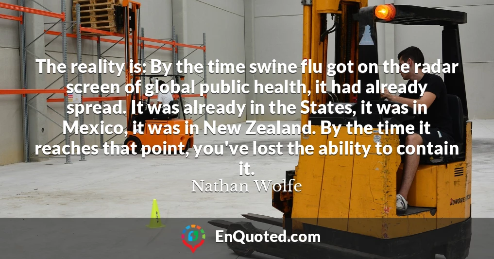 The reality is: By the time swine flu got on the radar screen of global public health, it had already spread. It was already in the States, it was in Mexico, it was in New Zealand. By the time it reaches that point, you've lost the ability to contain it.