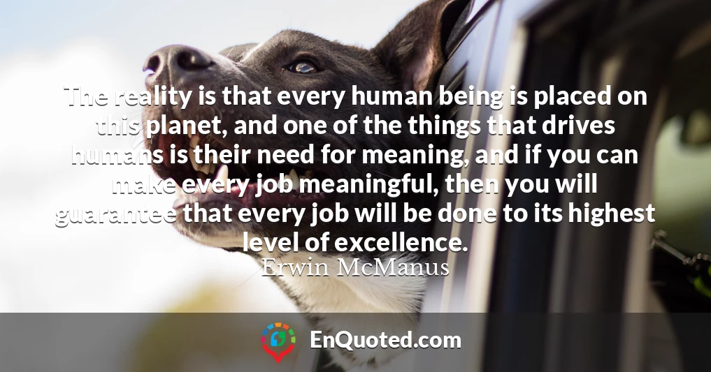 The reality is that every human being is placed on this planet, and one of the things that drives humans is their need for meaning, and if you can make every job meaningful, then you will guarantee that every job will be done to its highest level of excellence.
