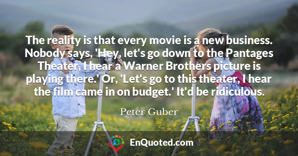 The reality is that every movie is a new business. Nobody says, 'Hey, let's go down to the Pantages Theater, I hear a Warner Brothers picture is playing there.' Or, 'Let's go to this theater, I hear the film came in on budget.' It'd be ridiculous.