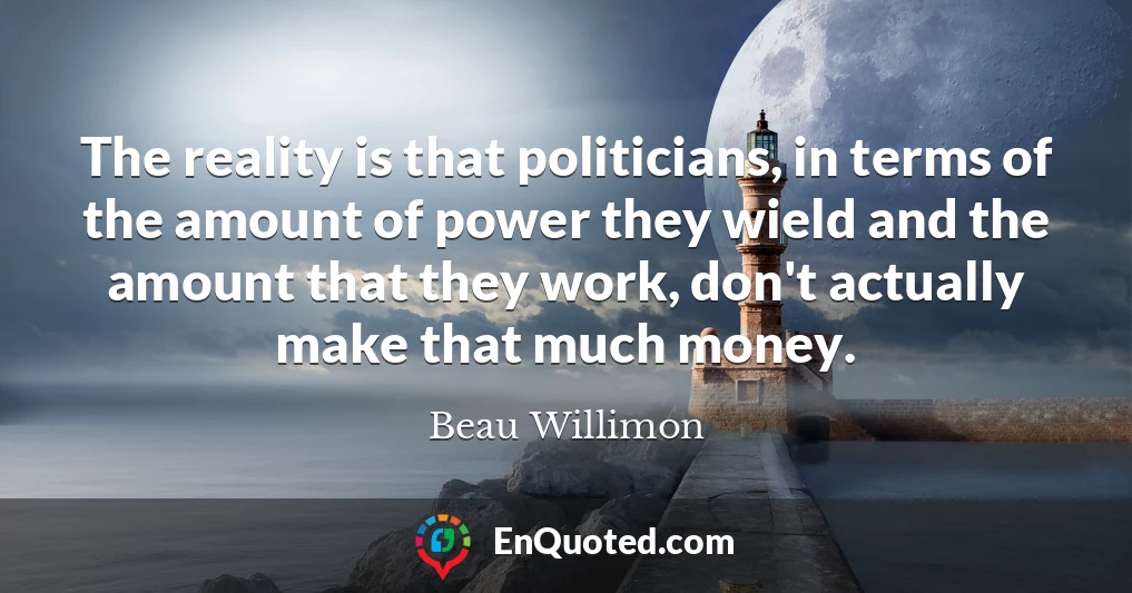 The reality is that politicians, in terms of the amount of power they wield and the amount that they work, don't actually make that much money.