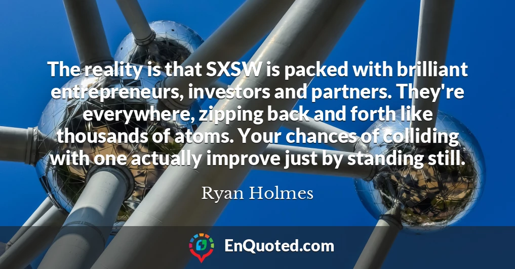 The reality is that SXSW is packed with brilliant entrepreneurs, investors and partners. They're everywhere, zipping back and forth like thousands of atoms. Your chances of colliding with one actually improve just by standing still.