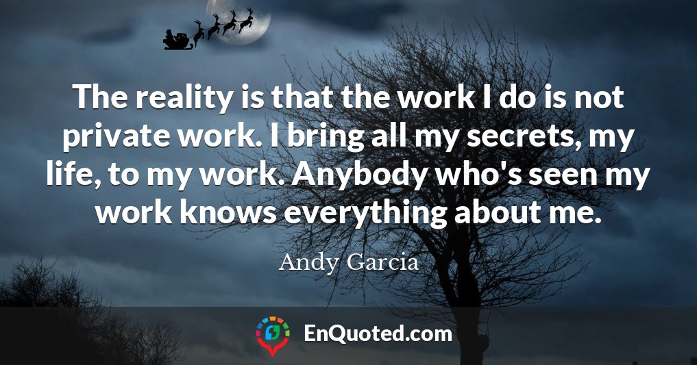 The reality is that the work I do is not private work. I bring all my secrets, my life, to my work. Anybody who's seen my work knows everything about me.