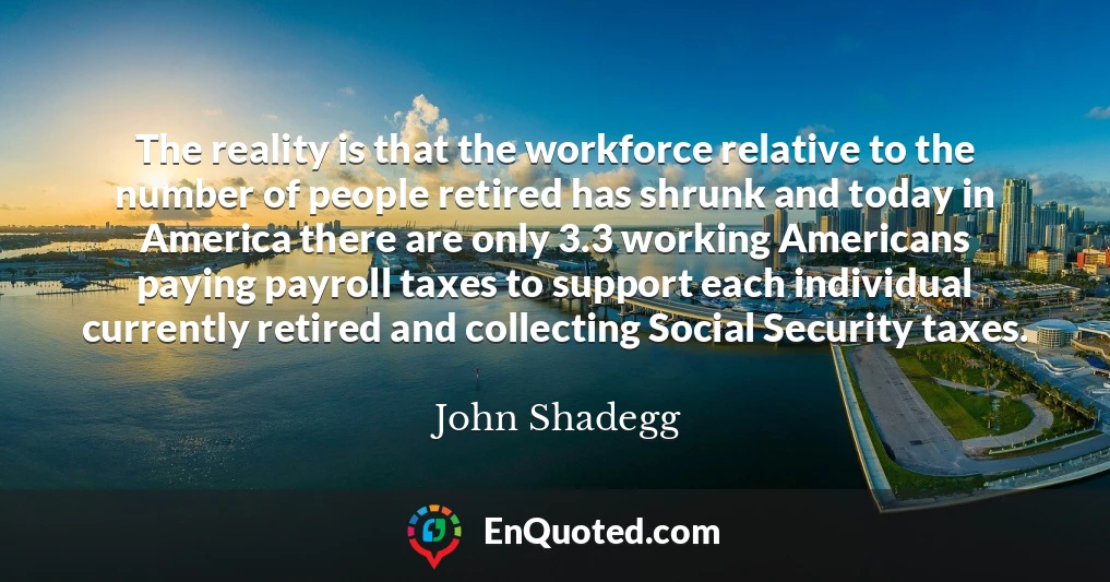 The reality is that the workforce relative to the number of people retired has shrunk and today in America there are only 3.3 working Americans paying payroll taxes to support each individual currently retired and collecting Social Security taxes.