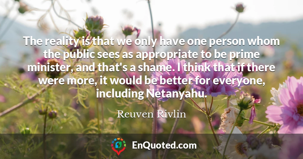 The reality is that we only have one person whom the public sees as appropriate to be prime minister, and that's a shame. I think that if there were more, it would be better for everyone, including Netanyahu.