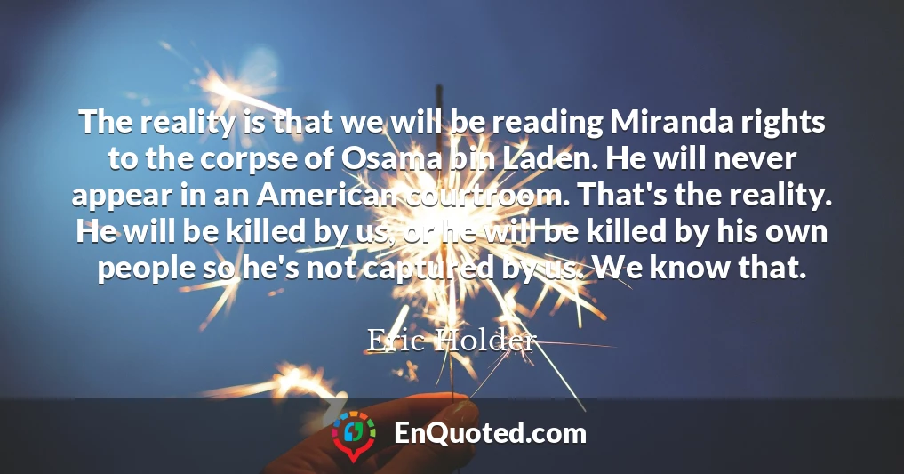 The reality is that we will be reading Miranda rights to the corpse of Osama bin Laden. He will never appear in an American courtroom. That's the reality. He will be killed by us, or he will be killed by his own people so he's not captured by us. We know that.