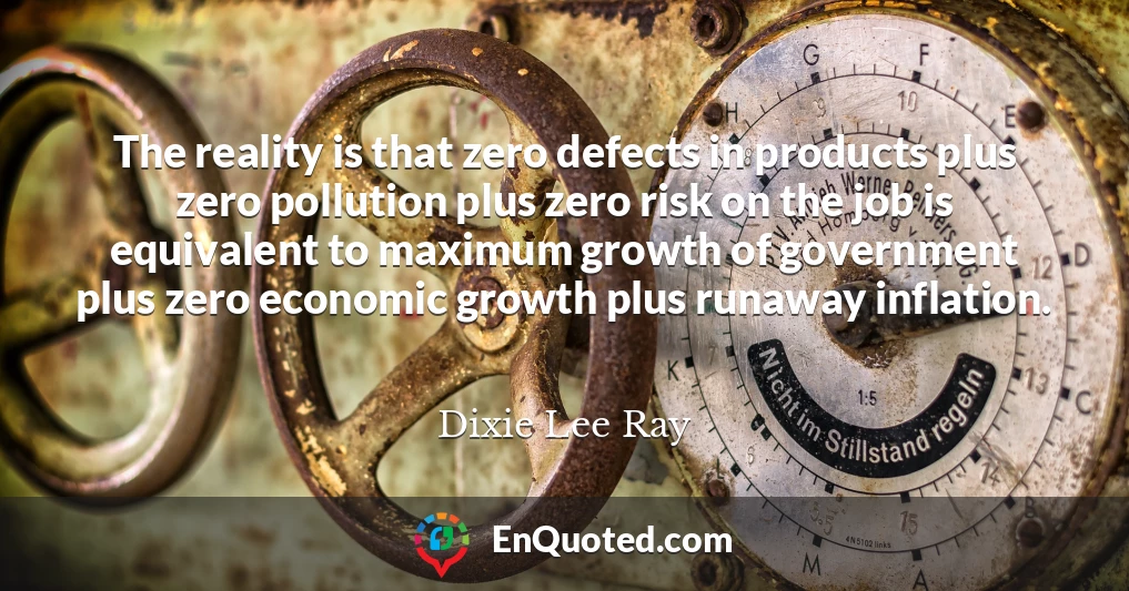 The reality is that zero defects in products plus zero pollution plus zero risk on the job is equivalent to maximum growth of government plus zero economic growth plus runaway inflation.