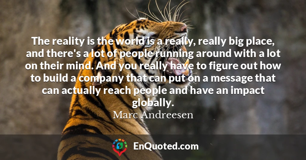 The reality is the world is a really, really big place, and there's a lot of people running around with a lot on their mind. And you really have to figure out how to build a company that can put on a message that can actually reach people and have an impact globally.