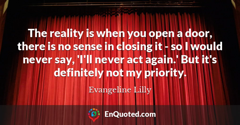 The reality is when you open a door, there is no sense in closing it - so I would never say, 'I'll never act again.' But it's definitely not my priority.