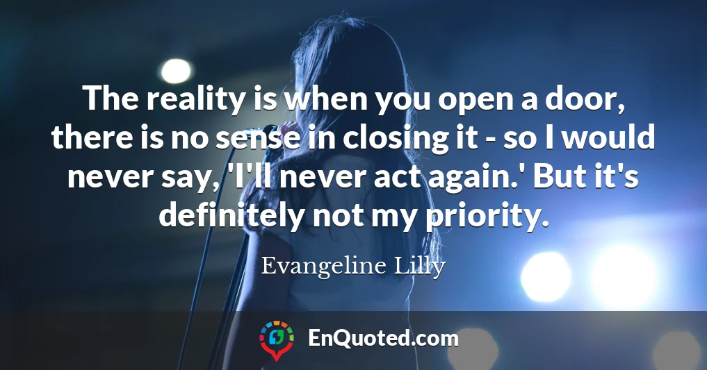 The reality is when you open a door, there is no sense in closing it - so I would never say, 'I'll never act again.' But it's definitely not my priority.