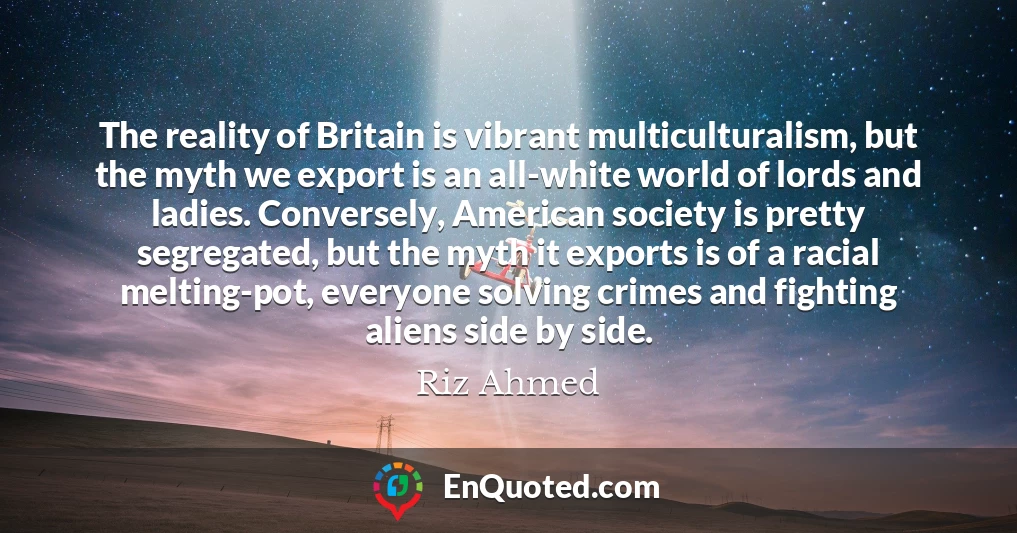 The reality of Britain is vibrant multiculturalism, but the myth we export is an all-white world of lords and ladies. Conversely, American society is pretty segregated, but the myth it exports is of a racial melting-pot, everyone solving crimes and fighting aliens side by side.