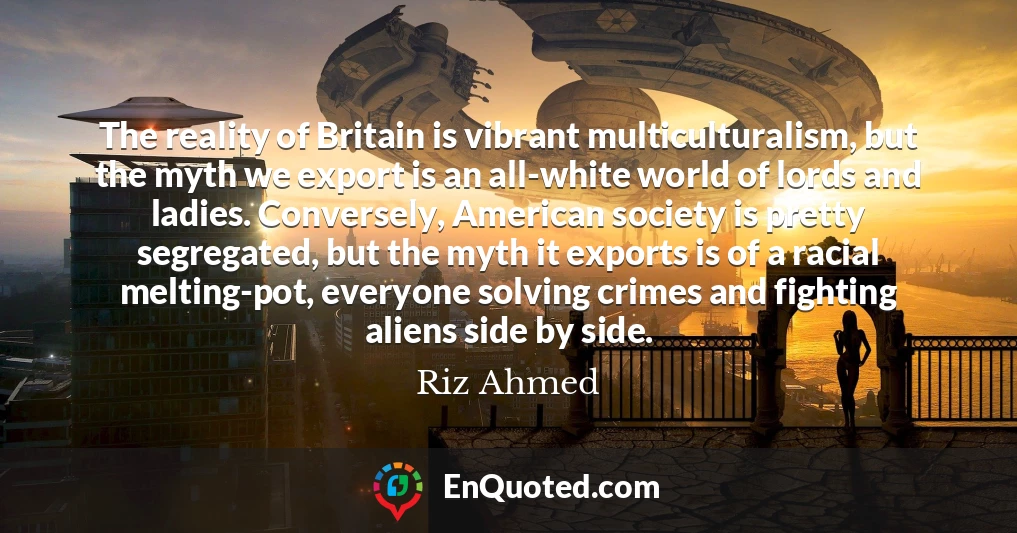 The reality of Britain is vibrant multiculturalism, but the myth we export is an all-white world of lords and ladies. Conversely, American society is pretty segregated, but the myth it exports is of a racial melting-pot, everyone solving crimes and fighting aliens side by side.