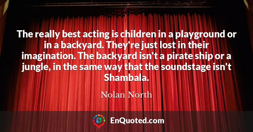 The really best acting is children in a playground or in a backyard. They're just lost in their imagination. The backyard isn't a pirate ship or a jungle, in the same way that the soundstage isn't Shambala.