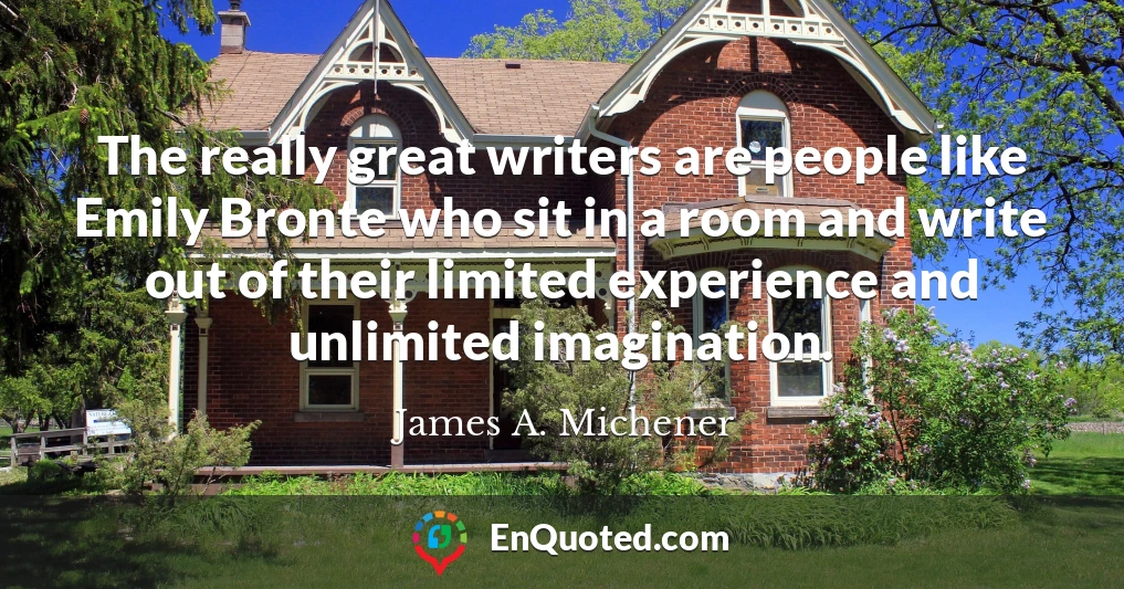 The really great writers are people like Emily Bronte who sit in a room and write out of their limited experience and unlimited imagination.