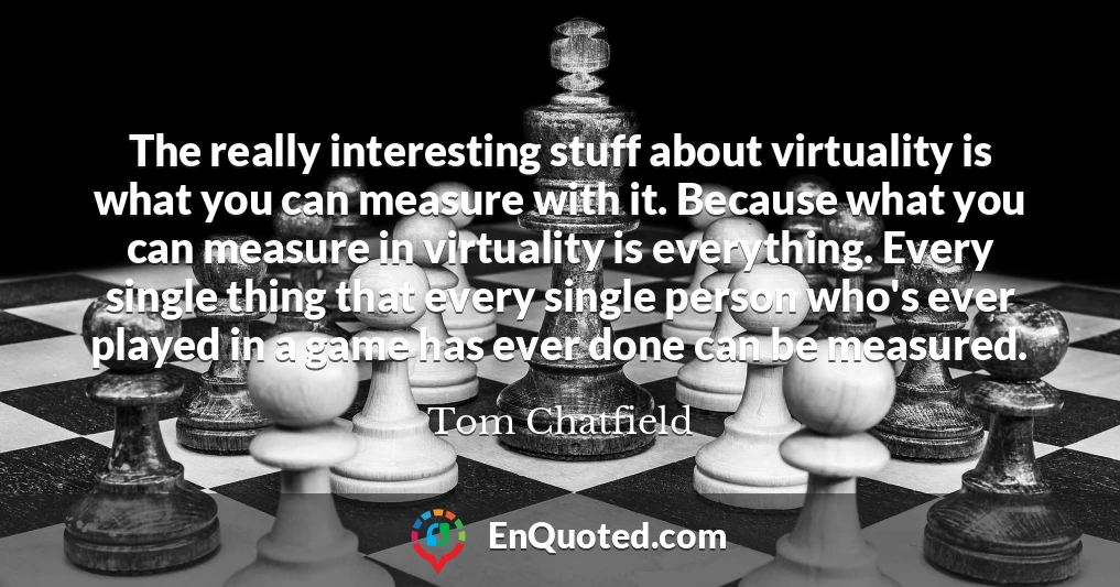 The really interesting stuff about virtuality is what you can measure with it. Because what you can measure in virtuality is everything. Every single thing that every single person who's ever played in a game has ever done can be measured.