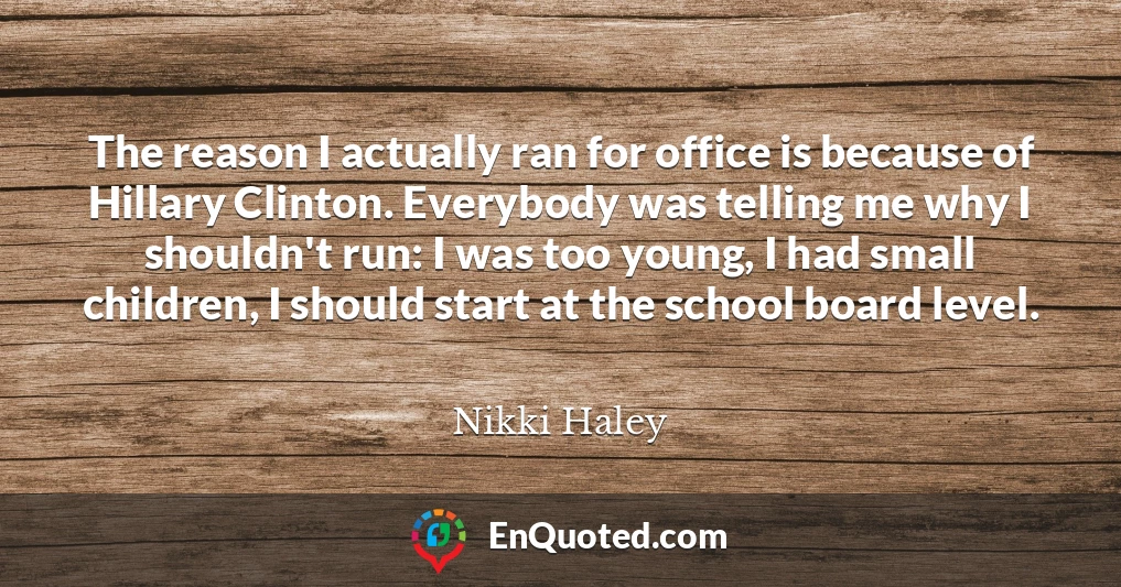 The reason I actually ran for office is because of Hillary Clinton. Everybody was telling me why I shouldn't run: I was too young, I had small children, I should start at the school board level.
