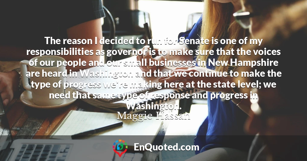 The reason I decided to run for Senate is one of my responsibilities as governor is to make sure that the voices of our people and our small businesses in New Hampshire are heard in Washington and that we continue to make the type of progress we're making here at the state level; we need that same type of response and progress in Washington.