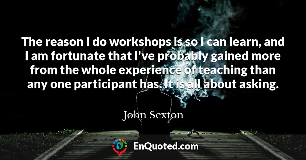 The reason I do workshops is so I can learn, and I am fortunate that I've probably gained more from the whole experience of teaching than any one participant has. It is all about asking.