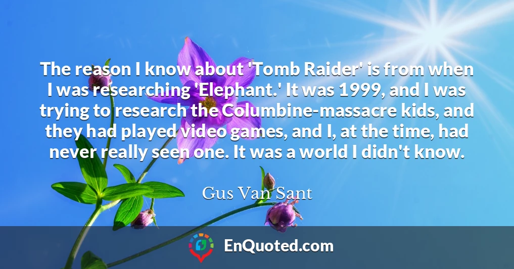 The reason I know about 'Tomb Raider' is from when I was researching 'Elephant.' It was 1999, and I was trying to research the Columbine-massacre kids, and they had played video games, and I, at the time, had never really seen one. It was a world I didn't know.