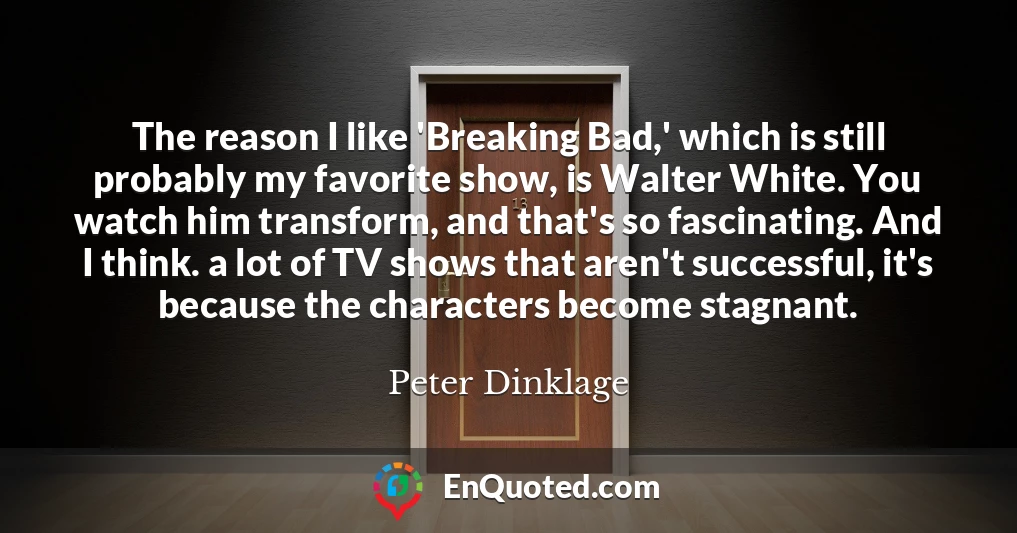 The reason I like 'Breaking Bad,' which is still probably my favorite show, is Walter White. You watch him transform, and that's so fascinating. And I think. a lot of TV shows that aren't successful, it's because the characters become stagnant.