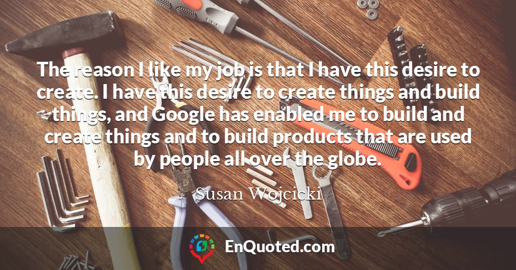 The reason I like my job is that I have this desire to create. I have this desire to create things and build things, and Google has enabled me to build and create things and to build products that are used by people all over the globe.
