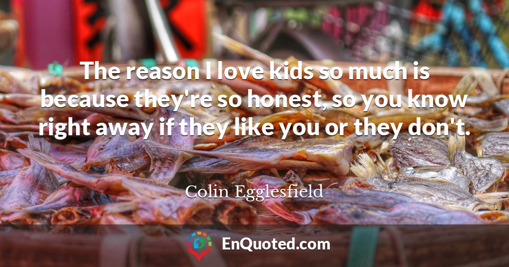 The reason I love kids so much is because they're so honest, so you know right away if they like you or they don't.