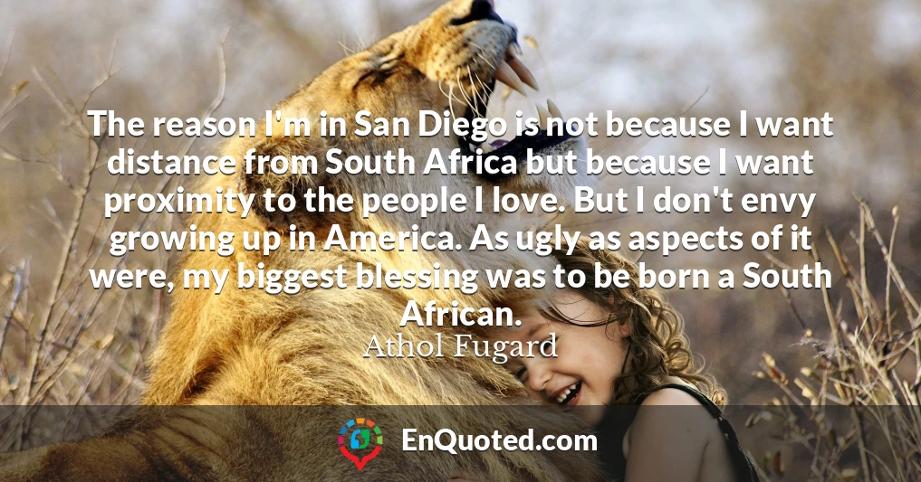 The reason I'm in San Diego is not because I want distance from South Africa but because I want proximity to the people I love. But I don't envy growing up in America. As ugly as aspects of it were, my biggest blessing was to be born a South African.