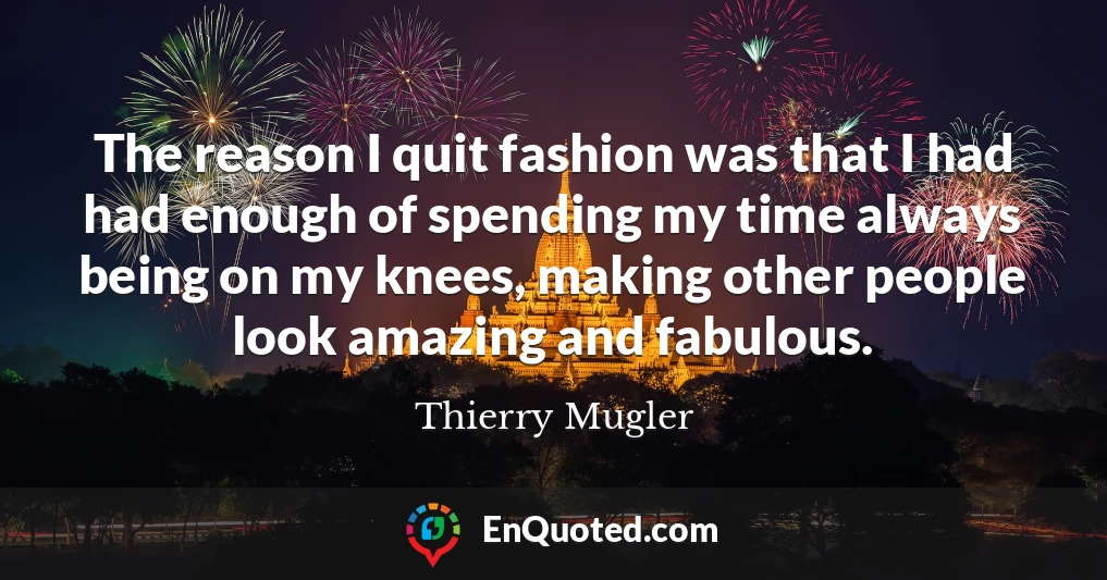 The reason I quit fashion was that I had had enough of spending my time always being on my knees, making other people look amazing and fabulous.
