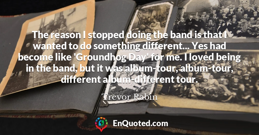 The reason I stopped doing the band is that I wanted to do something different... Yes had become like 'Groundhog Day' for me. I loved being in the band, but it was album-tour, album-tour, different album-different tour.