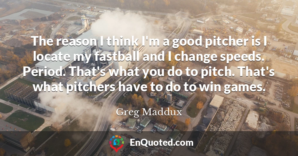 The reason I think I'm a good pitcher is I locate my fastball and I change speeds. Period. That's what you do to pitch. That's what pitchers have to do to win games.