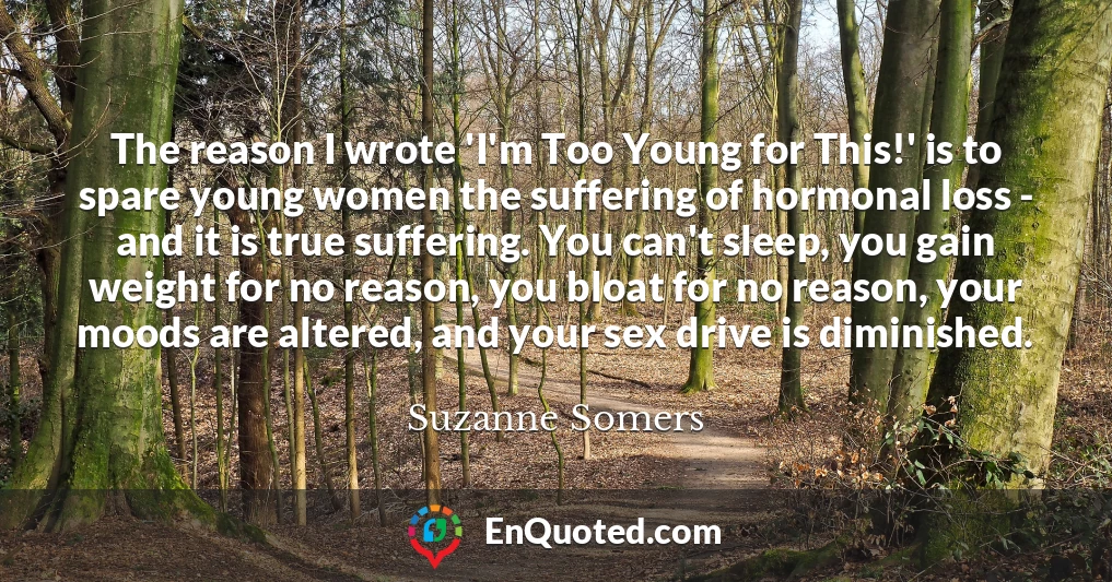 The reason I wrote 'I'm Too Young for This!' is to spare young women the suffering of hormonal loss - and it is true suffering. You can't sleep, you gain weight for no reason, you bloat for no reason, your moods are altered, and your sex drive is diminished.