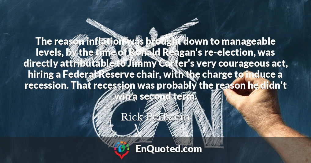 The reason inflation was brought down to manageable levels, by the time of Ronald Reagan's re-election, was directly attributable to Jimmy Carter's very courageous act, hiring a Federal Reserve chair, with the charge to induce a recession. That recession was probably the reason he didn't win a second term.