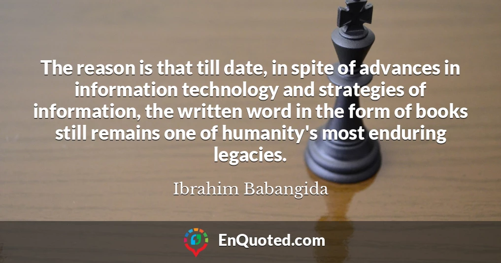 The reason is that till date, in spite of advances in information technology and strategies of information, the written word in the form of books still remains one of humanity's most enduring legacies.