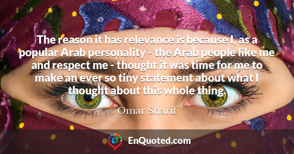 The reason it has relevance is because I, as a popular Arab personality - the Arab people like me and respect me - thought it was time for me to make an ever so tiny statement about what I thought about this whole thing.