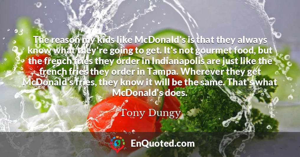 The reason my kids like McDonald's is that they always know what they're going to get. It's not gourmet food, but the french fries they order in Indianapolis are just like the french fries they order in Tampa. Wherever they get McDonald's fries, they know it will be the same. That's what McDonald's does.