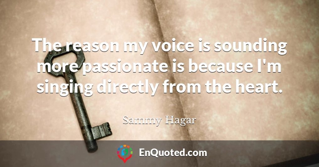 The reason my voice is sounding more passionate is because I'm singing directly from the heart.