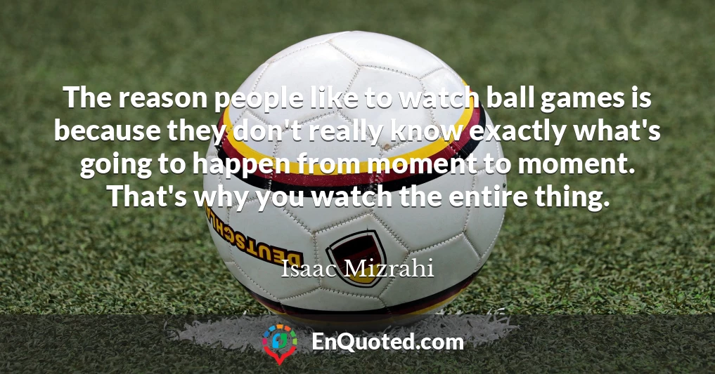 The reason people like to watch ball games is because they don't really know exactly what's going to happen from moment to moment. That's why you watch the entire thing.