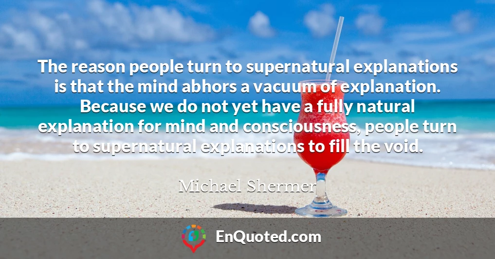 The reason people turn to supernatural explanations is that the mind abhors a vacuum of explanation. Because we do not yet have a fully natural explanation for mind and consciousness, people turn to supernatural explanations to fill the void.