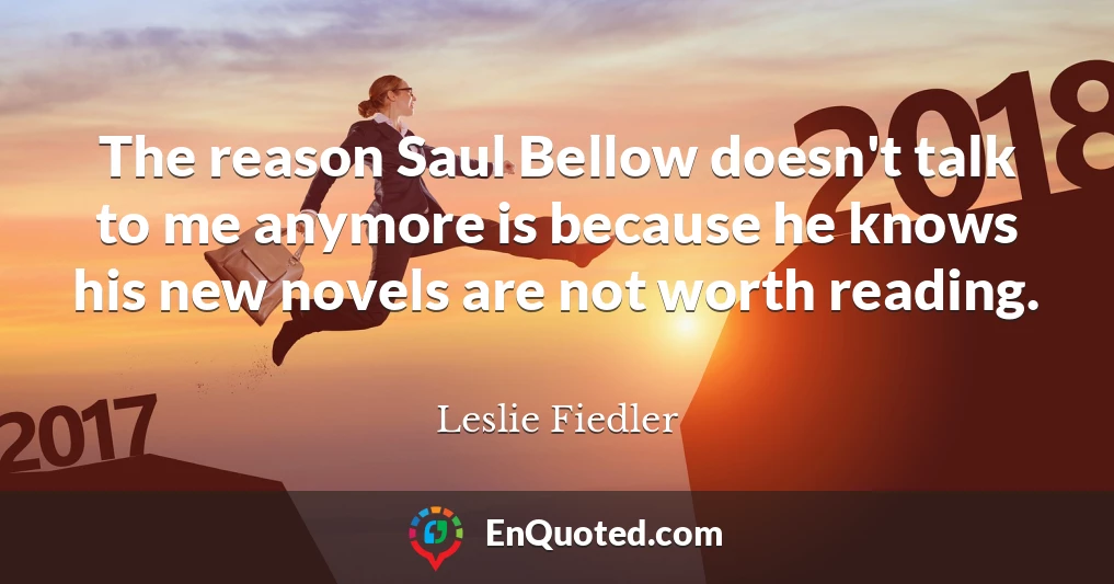 The reason Saul Bellow doesn't talk to me anymore is because he knows his new novels are not worth reading.